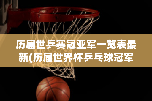 历届世乒赛冠亚军一览表最新(历届世界杯乒乓球冠军一览表)