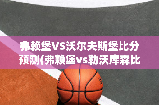 弗赖堡VS沃尔夫斯堡比分预测(弗赖堡vs勒沃库森比分)