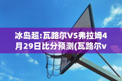 冰岛超:瓦路尔VS弗拉姆4月29日比分预测(瓦路尔vs萨迪纳摩比分)