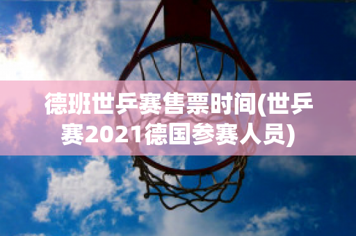 德班世乒赛售票时间(世乒赛2021德国参赛人员)