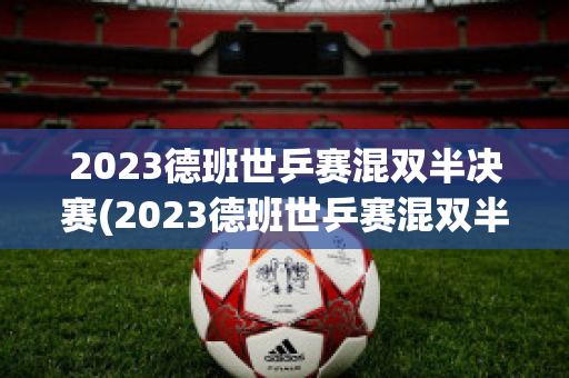 2023德班世乒赛混双半决赛(2023德班世乒赛混双半决赛对阵)