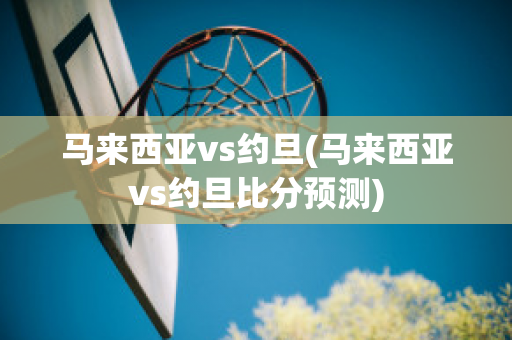 马来西亚vs约旦(马来西亚vs约旦比分预测)