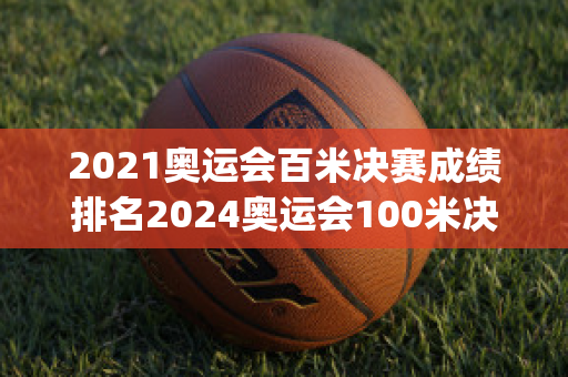 2021奥运会百米决赛成绩排名2024奥运会100米决赛成绩排名(2021奥运会百米决赛成绩表)