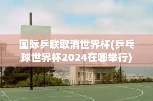 国际乒联取消世界杯(乒乓球世界杯2024在哪举行)