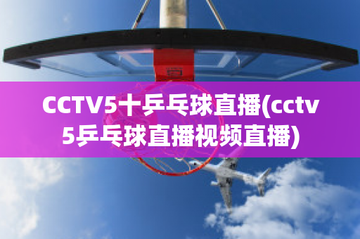 CCTV5十乒乓球直播(cctv5乒乓球直播视频直播)