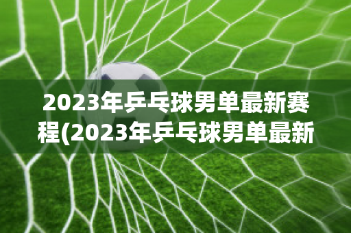 2023年乒乓球男单最新赛程(2023年乒乓球男单最新赛程时间)