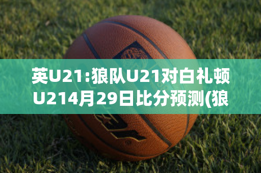 英U21:狼队U21对白礼顿U214月29日比分预测(狼队u23vs利物浦u23)