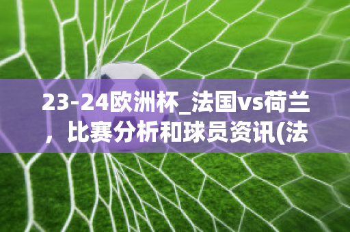 23-24欧洲杯_法国vs荷兰，比赛分析和球员资讯(法国对荷兰历史足球比赛)