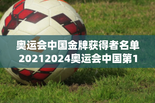 奥运会中国金牌获得者名单20212024奥运会中国第13枚金牌获得者(奥运会中国金牌获得项目)