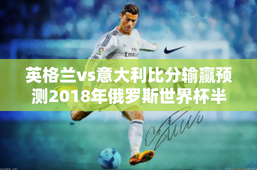 英格兰vs意大利比分输赢预测2018年俄罗斯世界杯半决赛法国VS比利时、英格兰VS克罗地亚这两场比赛比分如何预测