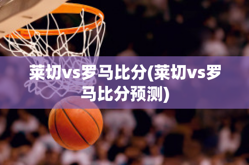 莱切vs罗马比分(莱切vs罗马比分预测)