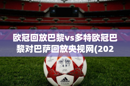 欧冠回放巴黎vs多特欧冠巴黎对巴萨回放央视网(2021欧冠巴黎对巴萨回放)