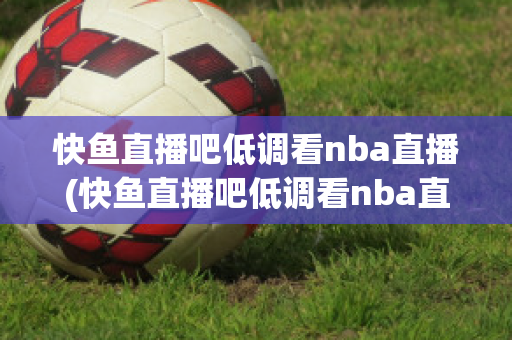 快鱼直播吧低调看nba直播(快鱼直播吧低调看nba直播吧在线观看)