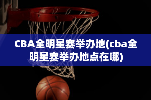 CBA全明星赛举办地(cba全明星赛举办地点在哪)