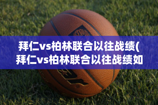 拜仁vs柏林联合以往战绩(拜仁vs柏林联合以往战绩如何)