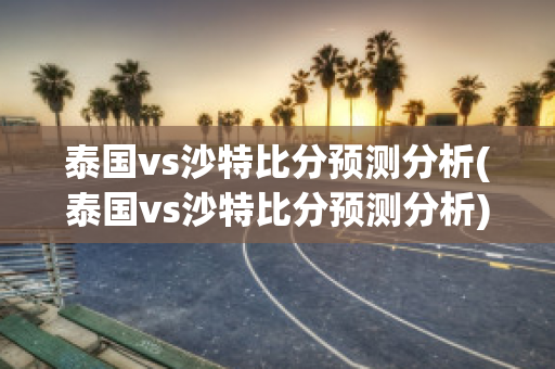 泰国vs沙特比分预测分析(泰国vs沙特比分预测分析)