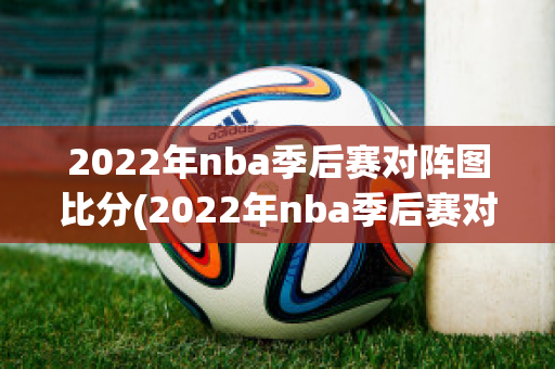 2022年nba季后赛对阵图比分(2022年nba季后赛对阵比分表)