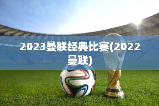 2023曼联经典比赛(2022曼联)