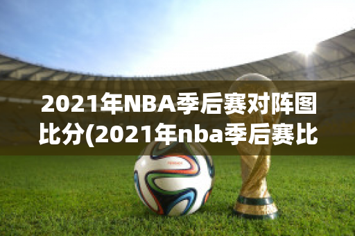 2021年NBA季后赛对阵图比分(2021年nba季后赛比赛录像)