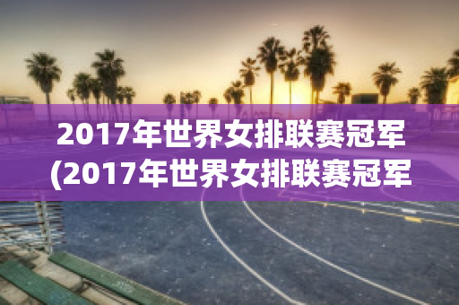 2017年世界女排联赛冠军(2017年世界女排联赛冠军是哪个队)