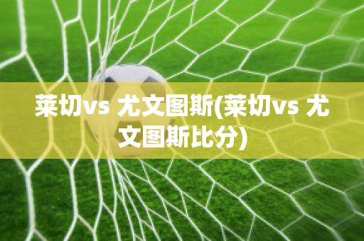 莱切vs 尤文图斯(莱切vs 尤文图斯比分)