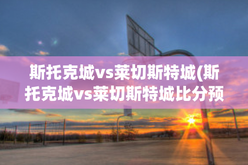 斯托克城vs莱切斯特城(斯托克城vs莱切斯特城比分预测)