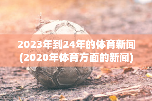 2023年到24年的体育新闻(2020年体育方面的新闻)