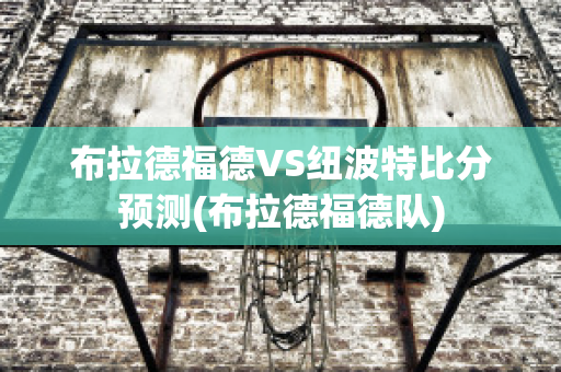 布拉德福德VS纽波特比分预测(布拉德福德队)