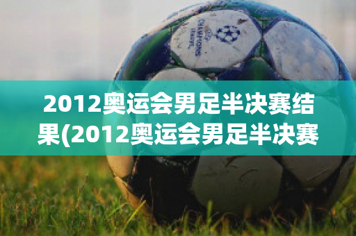 2012奥运会男足半决赛结果(2012奥运会男足半决赛结果查询)