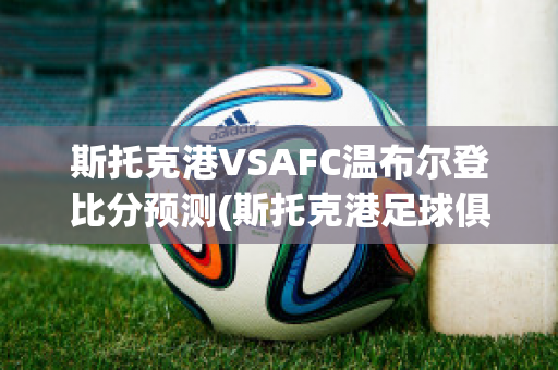 斯托克港VSAFC温布尔登比分预测(斯托克港足球俱乐部)