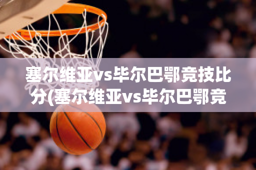 塞尔维亚vs毕尔巴鄂竞技比分(塞尔维亚vs毕尔巴鄂竞技比分分析)