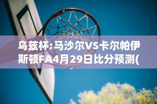 乌兹杯:马沙尔VS卡尔帕伊斯顿FA4月29日比分预测(马沙尔vs安迪江)