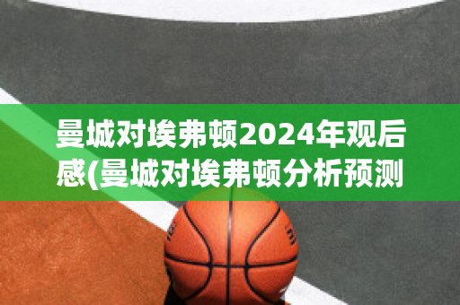 曼城对埃弗顿2024年观后感(曼城对埃弗顿分析预测)