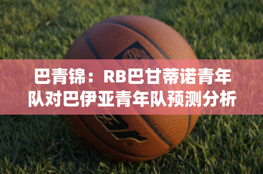 巴青锦：RB巴甘蒂诺青年队对巴伊亚青年队预测分析2024年05月1日(巴竞技对巴甘蒂诺)