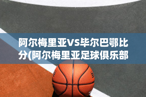 阿尔梅里亚VS毕尔巴鄂比分(阿尔梅里亚足球俱乐部)