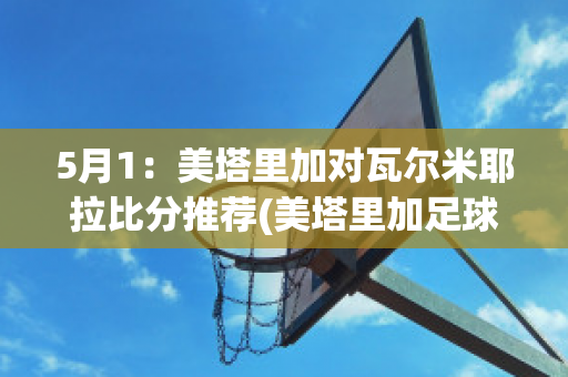 5月1：美塔里加对瓦尔米耶拉比分推荐(美塔里加足球俱乐部)