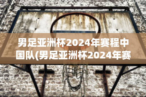 男足亚洲杯2024年赛程中国队(男足亚洲杯2024年赛程中国队队员)