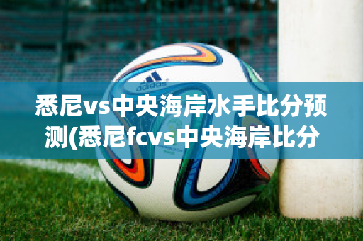 悉尼vs中央海岸水手比分预测(悉尼fcvs中央海岸比分)