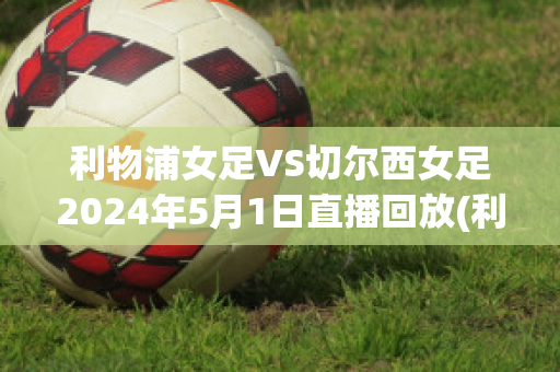 利物浦女足VS切尔西女足2024年5月1日直播回放(利物浦女足vs切尔西女足2024年5月1日直播回放视频)