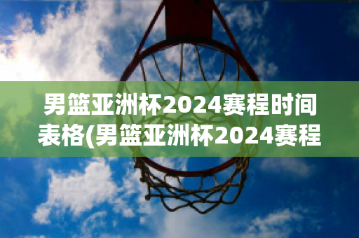 男篮亚洲杯2024赛程时间表格(男篮亚洲杯2024赛程时间表格图片)