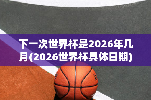 下一次世界杯是2026年几月(2026世界杯具体日期)