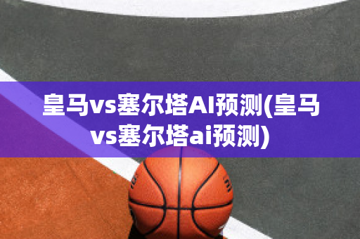 皇马vs塞尔塔AI预测(皇马vs塞尔塔ai预测)