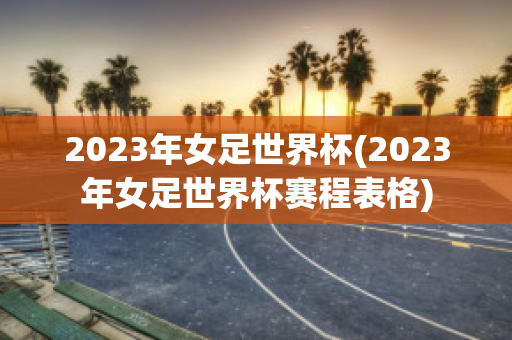 2023年女足世界杯(2023年女足世界杯赛程表格)