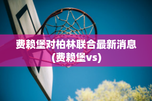 费赖堡对柏林联合最新消息(费赖堡vs)