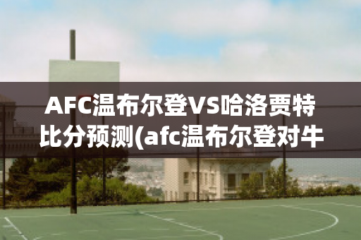 AFC温布尔登VS哈洛贾特比分预测(afc温布尔登对牛津联)