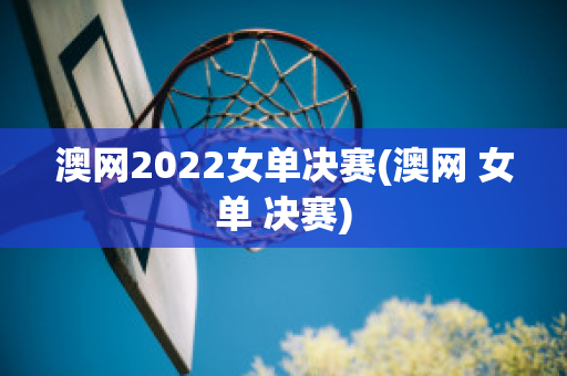 澳网2022女单决赛(澳网 女单 决赛)