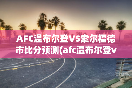 AFC温布尔登VS索尔福德市比分预测(afc温布尔登vs普利茅斯比分)