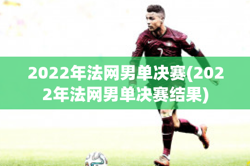 2022年法网男单决赛(2022年法网男单决赛结果)