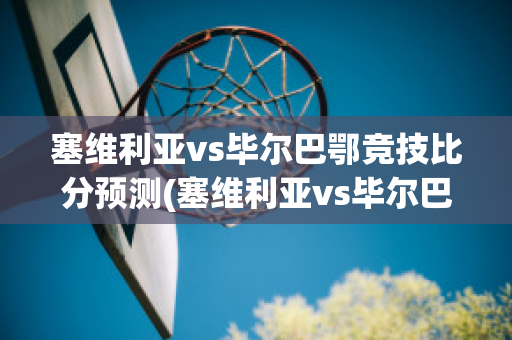 塞维利亚vs毕尔巴鄂竞技比分预测(塞维利亚vs毕尔巴鄂比赛结果)