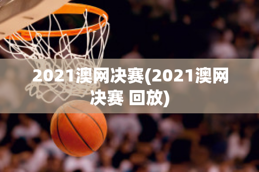 2021澳网决赛(2021澳网决赛 回放)